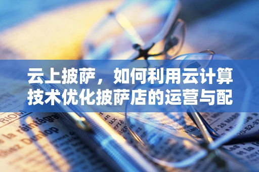 云上披萨，如何利用云计算技术优化披萨店的运营与配送？
