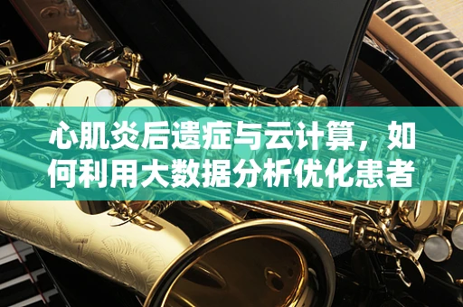心肌炎后遗症与云计算，如何利用大数据分析优化患者管理？