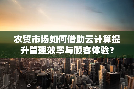 农贸市场如何借助云计算提升管理效率与顾客体验？