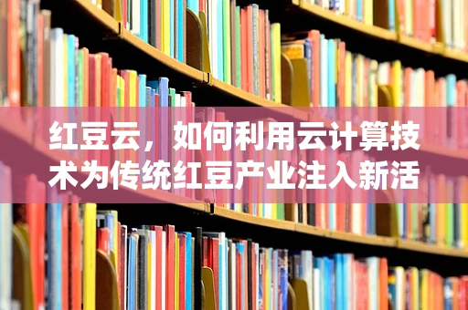 红豆云，如何利用云计算技术为传统红豆产业注入新活力？