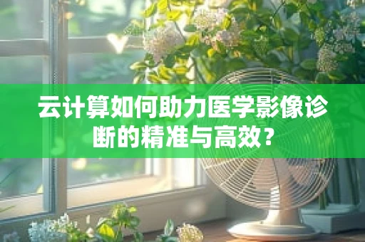 云计算如何助力医学影像诊断的精准与高效？