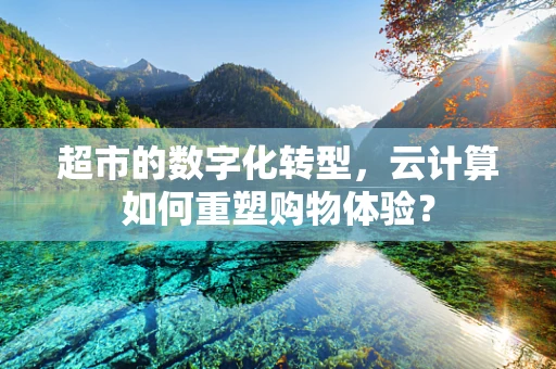 超市的数字化转型，云计算如何重塑购物体验？