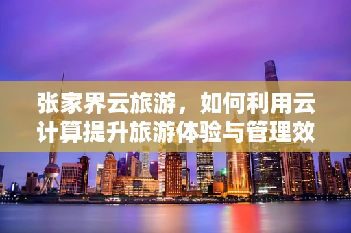 张家界云旅游，如何利用云计算提升旅游体验与管理效率？