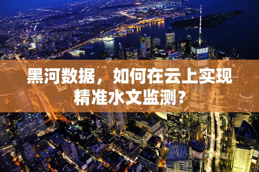 黑河数据，如何在云上实现精准水文监测？
