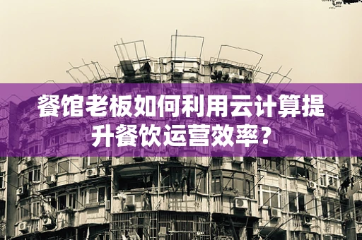 餐馆老板如何利用云计算提升餐饮运营效率？
