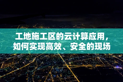 工地施工区的云计算应用，如何实现高效、安全的现场管理？