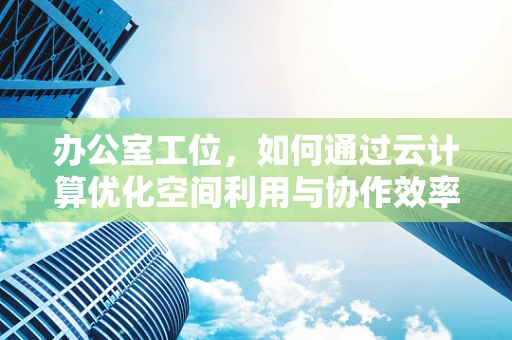 办公室工位，如何通过云计算优化空间利用与协作效率？