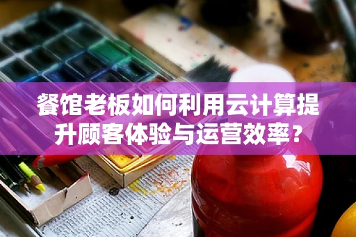 餐馆老板如何利用云计算提升顾客体验与运营效率？