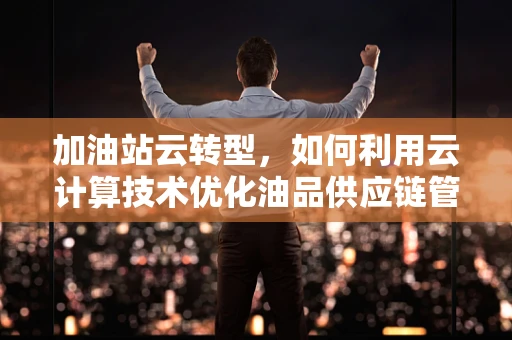 加油站云转型，如何利用云计算技术优化油品供应链管理？