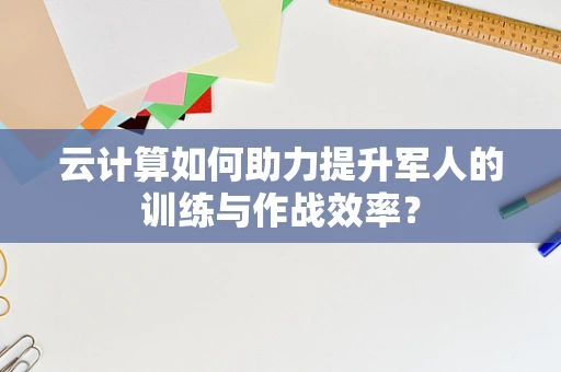 云计算如何助力提升军人的训练与作战效率？