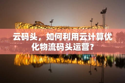 云码头，如何利用云计算优化物流码头运营？