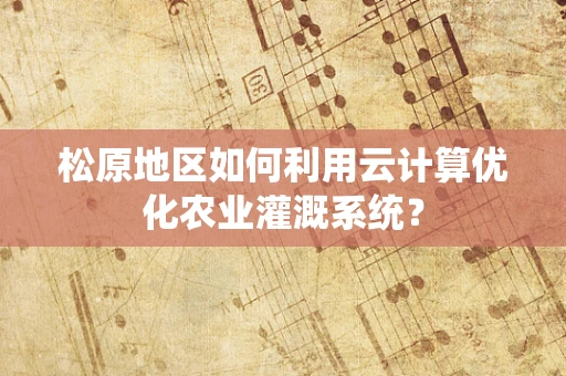 松原地区如何利用云计算优化农业灌溉系统？