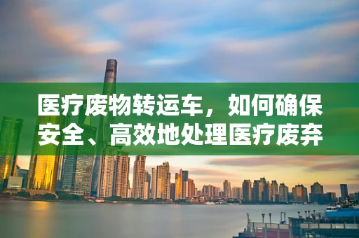 医疗废物转运车，如何确保安全、高效地处理医疗废弃物？