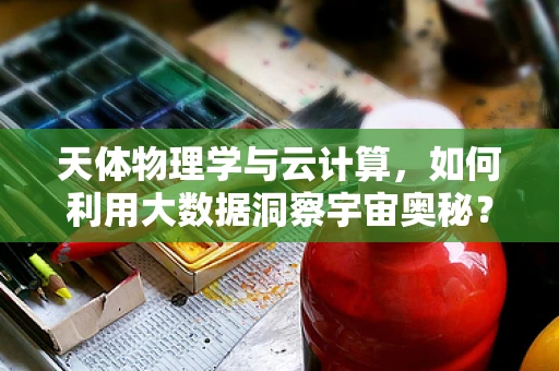 天体物理学与云计算，如何利用大数据洞察宇宙奥秘？