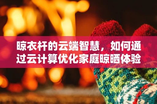 晾衣杆的云端智慧，如何通过云计算优化家庭晾晒体验？