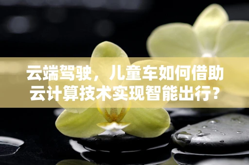 云端驾驶，儿童车如何借助云计算技术实现智能出行？
