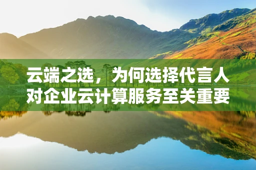 云端之选，为何选择代言人对企业云计算服务至关重要？
