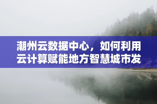 潮州云数据中心，如何利用云计算赋能地方智慧城市发展？