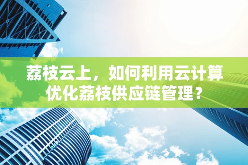 荔枝云上，如何利用云计算优化荔枝供应链管理？