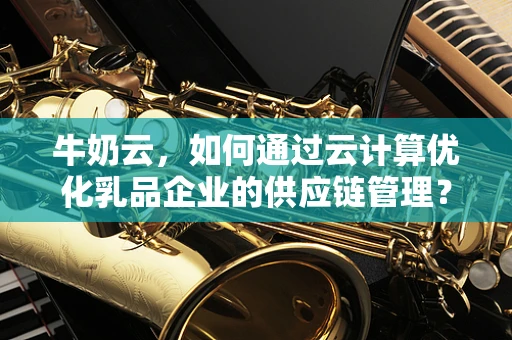牛奶云，如何通过云计算优化乳品企业的供应链管理？