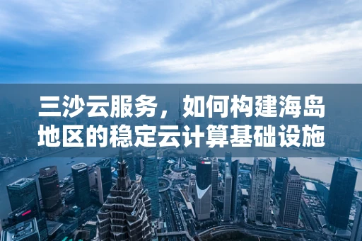 三沙云服务，如何构建海岛地区的稳定云计算基础设施？