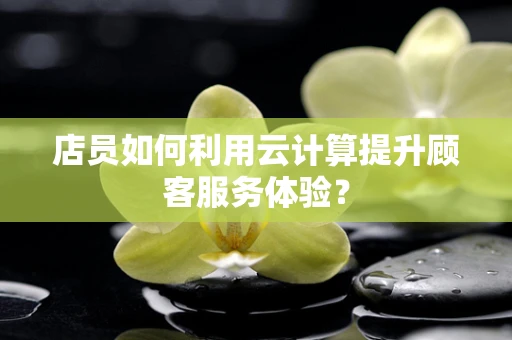 店员如何利用云计算提升顾客服务体验？