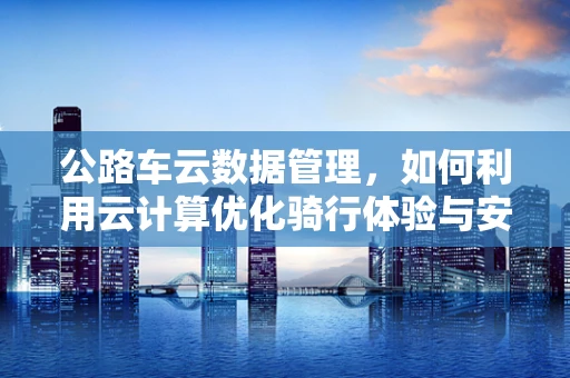 公路车云数据管理，如何利用云计算优化骑行体验与安全？