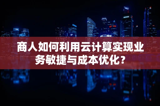 商人如何利用云计算实现业务敏捷与成本优化？