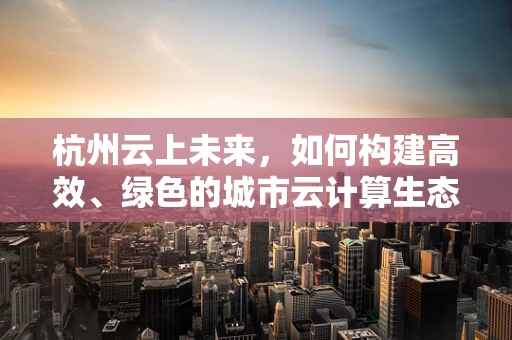 杭州云上未来，如何构建高效、绿色的城市云计算生态？
