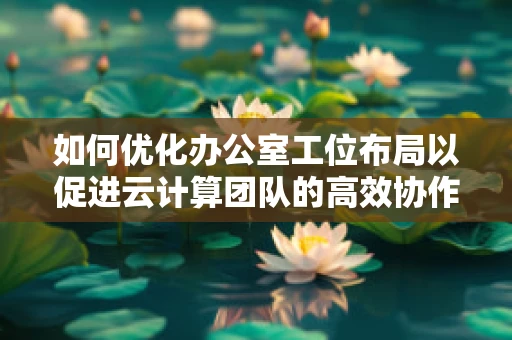 如何优化办公室工位布局以促进云计算团队的高效协作？