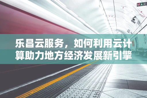 乐昌云服务，如何利用云计算助力地方经济发展新引擎？