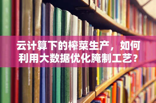 云计算下的榨菜生产，如何利用大数据优化腌制工艺？