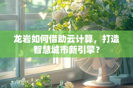 龙岩如何借助云计算，打造智慧城市新引擎？
