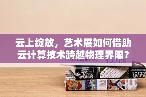 云上绽放，艺术展如何借助云计算技术跨越物理界限？