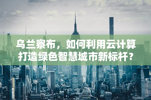 乌兰察布，如何利用云计算打造绿色智慧城市新标杆？