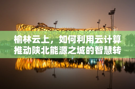 榆林云上，如何利用云计算推动陕北能源之城的智慧转型？