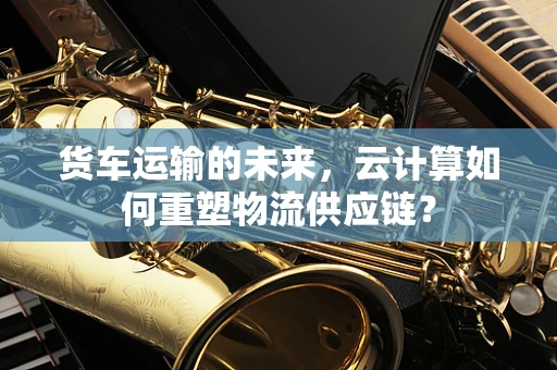 货车运输的未来，云计算如何重塑物流供应链？