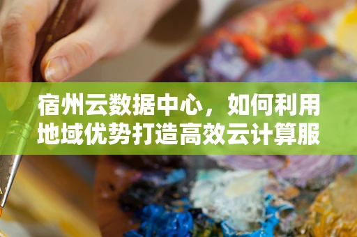 宿州云数据中心，如何利用地域优势打造高效云计算服务？