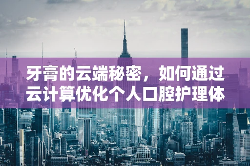 牙膏的云端秘密，如何通过云计算优化个人口腔护理体验？