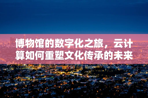 博物馆的数字化之旅，云计算如何重塑文化传承的未来？