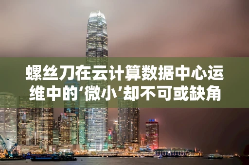 螺丝刀在云计算数据中心运维中的‘微小’却不可或缺角色