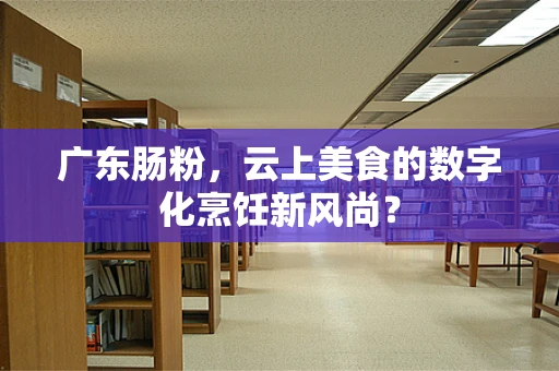 广东肠粉，云上美食的数字化烹饪新风尚？