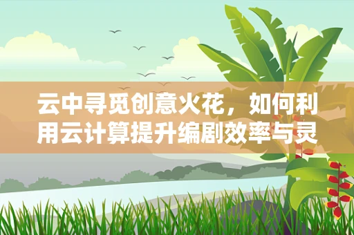 云中寻觅创意火花，如何利用云计算提升编剧效率与灵感？