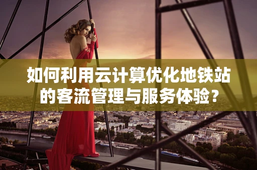 如何利用云计算优化地铁站的客流管理与服务体验？