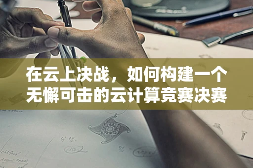 在云上决战，如何构建一个无懈可击的云计算竞赛决赛策略？