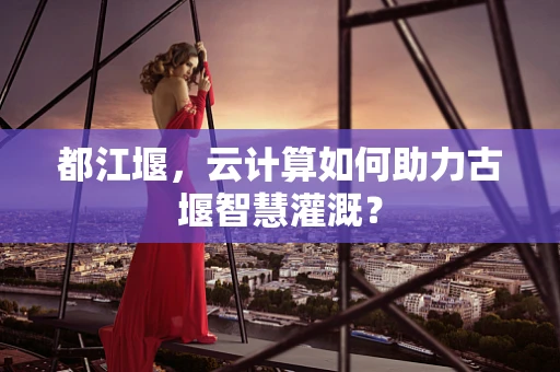 都江堰，云计算如何助力古堰智慧灌溉？