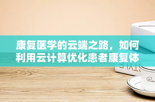 康复医学的云端之路，如何利用云计算优化患者康复体验？