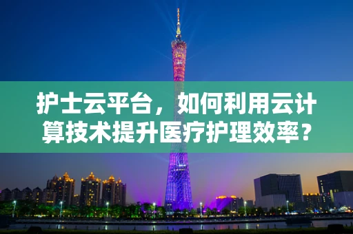 护士云平台，如何利用云计算技术提升医疗护理效率？