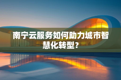 南宁云服务如何助力城市智慧化转型？