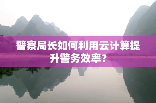 警察局长如何利用云计算提升警务效率？